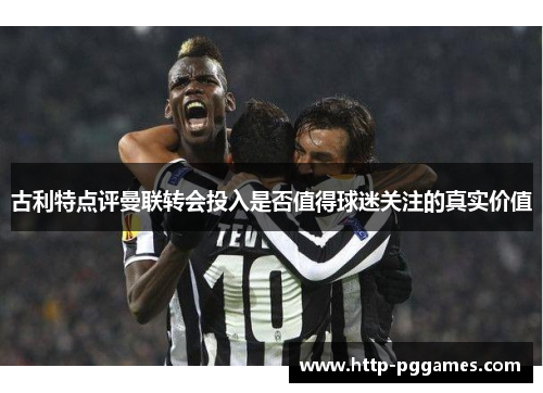 古利特点评曼联转会投入是否值得球迷关注的真实价值