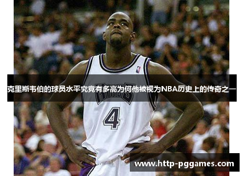 克里斯韦伯的球员水平究竟有多高为何他被视为NBA历史上的传奇之一