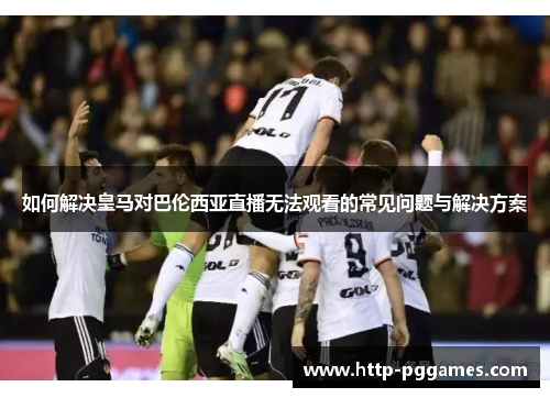 如何解决皇马对巴伦西亚直播无法观看的常见问题与解决方案