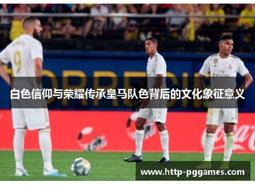 白色信仰与荣耀传承皇马队色背后的文化象征意义