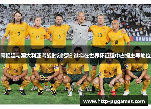 阿根廷与澳大利亚激战时刻揭秘 谁将在世界杯征程中占据主导地位