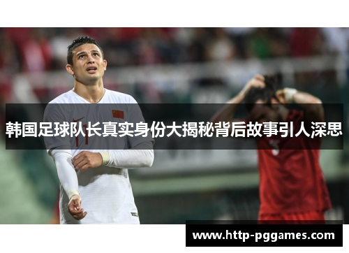 韩国足球队长真实身份大揭秘背后故事引人深思