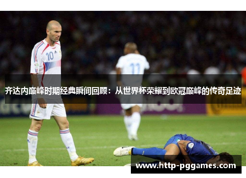 齐达内巅峰时期经典瞬间回顾：从世界杯荣耀到欧冠巅峰的传奇足迹