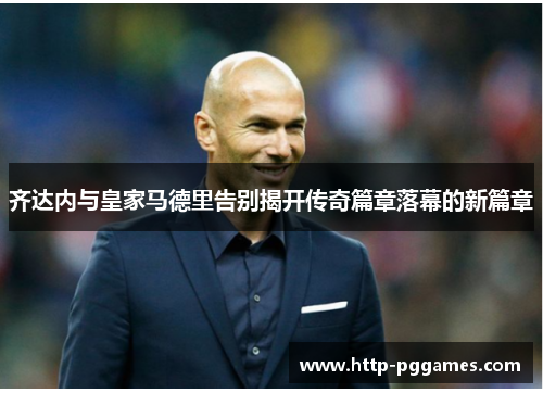 齐达内与皇家马德里告别揭开传奇篇章落幕的新篇章