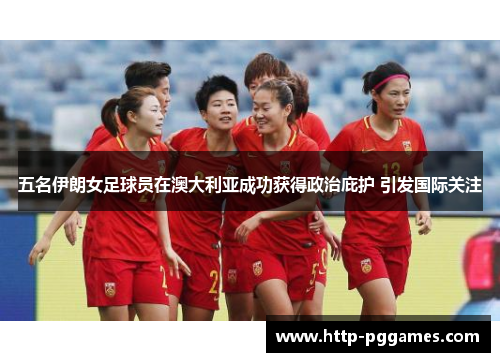 五名伊朗女足球员在澳大利亚成功获得政治庇护 引发国际关注