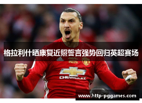 格拉利什晒康复近照誓言强势回归英超赛场 格拉利什晒康复近照誓言强势回归英超赛场