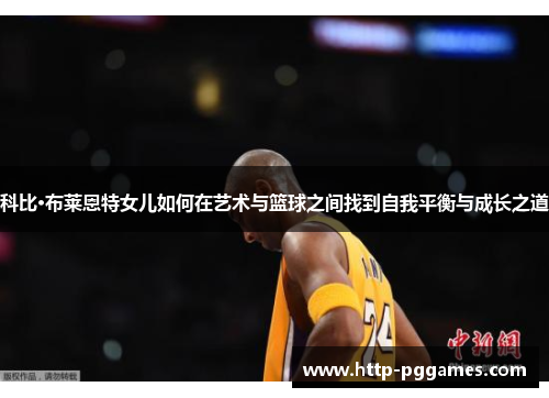 科比·布莱恩特女儿如何在艺术与篮球之间找到自我平衡与成长之道 科比·布莱恩特女儿如何在艺术与篮球之间找到自我平衡与成长之道